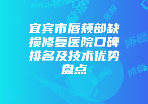 宜宾市唇颊部缺损修复医院口碑排名及技术优势盘点