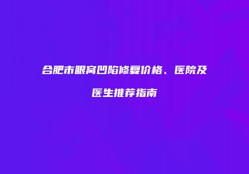 合肥市眼窝凹陷修复价格、医院及医生推荐指南