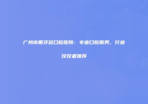 广州市戴牙冠口腔医院：专业口腔服务，行业佼佼者推荐