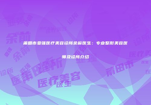 莆田市亚强医疗美容诊所余前医生：专业整形美容医师及诊所介绍