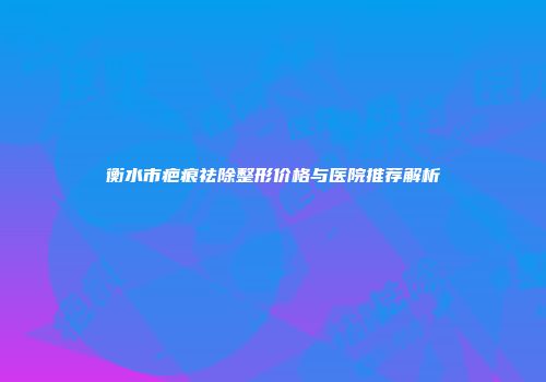 衡水市疤痕祛除整形价格与医院推荐解析