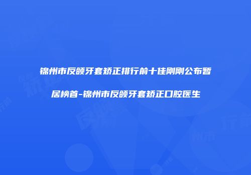 锦州市反颌牙套矫正排行前十佳刚刚公布暂居榜首-锦州市反颌牙套矫正口腔医生