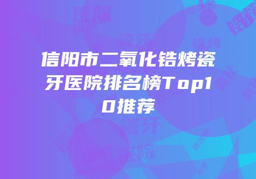 信阳市二氧化锆烤瓷牙医院排名榜Top10推荐