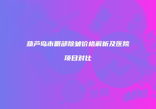 葫芦岛市眼部除皱价格解析及医院项目对比