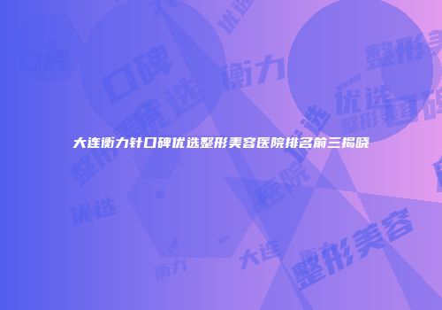 大连衡力针口碑优选整形美容医院排名前三揭晓