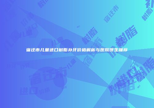 宿迁市儿童进口树脂补牙价格解析与医院医生推荐
