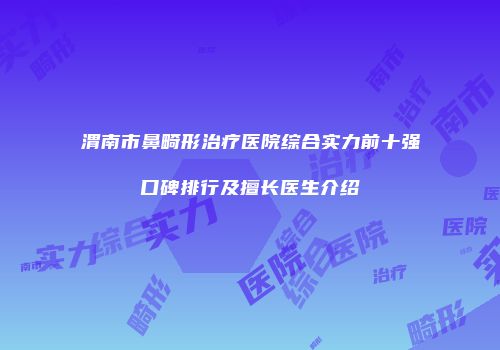 渭南市鼻畸形治疗医院综合实力前十强口碑排行及擅长医生介绍