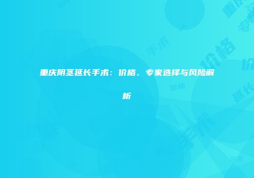 重庆阴茎延长手术：价格、专家选择与风险解析