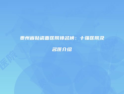 贵州省贴瓷面医院排名榜：十强医院及名医介绍