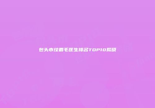 包头市纹眉毛医生排名TOP10揭晓