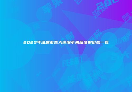 2025年深圳市各大医院苹果肌注射价格一览