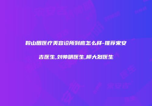 鞍山田医疗美容诊所到底怎么样-推荐宋安吉医生,刘帅明医生,柳大烈医生