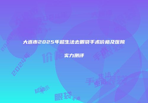 大连市2025年超生法去眼袋手术价格及医院实力测评