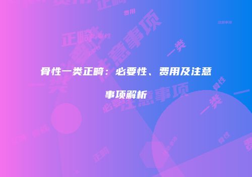 骨性一类正畸：必要性、费用及注意事项解析