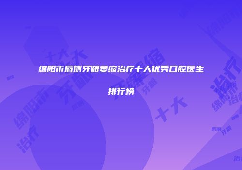 绵阳市唇侧牙龈萎缩治疗十大优秀口腔医生排行榜