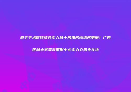 脱毛手术医院综合实力前十名排名榜排名更新！广西医科大学美容整形中心实力介绍全在这