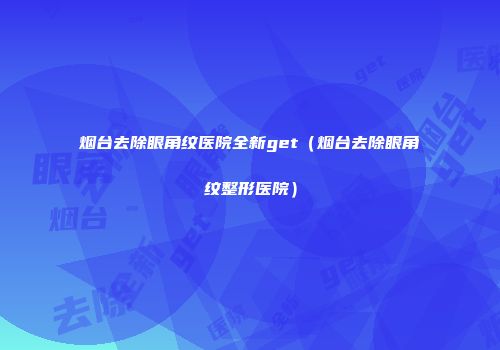 烟台去除眼角纹医院全新get（烟台去除眼角纹整形医院）