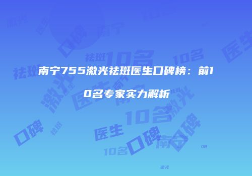 南宁755激光祛斑医生口碑榜：前10名专家实力解析