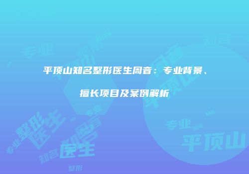 平顶山知名整形医生周音：专业背景、擅长项目及案例解析