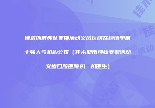 佳木斯市纯钛支架活动义齿医院在榜清单前十强人气机构公布（佳木斯市纯钛支架活动义齿口腔医院扒一扒医生）