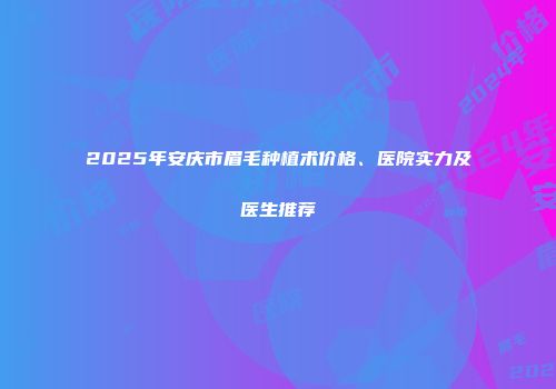 2025年安庆市眉毛种植术价格、医院实力及医生推荐