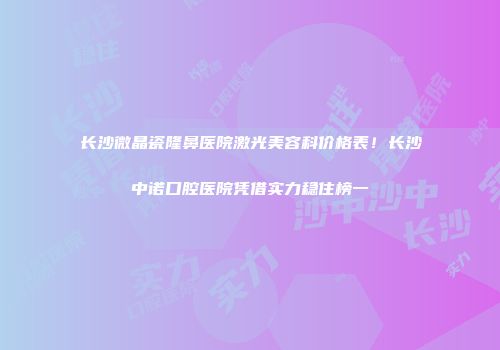 长沙微晶瓷隆鼻医院激光美容科价格表！长沙中诺口腔医院凭借实力稳住榜一