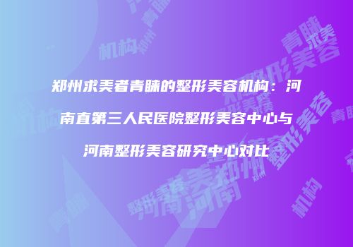 郑州求美者青睐的整形美容机构：河南直第三人民医院整形美容中心与河南整形美容研究中心对比