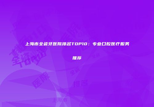 上海市全瓷牙医院排名TOP10：专业口腔医疗服务推荐