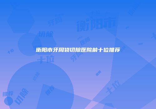 衡阳市牙周袋切除医院前十位推荐