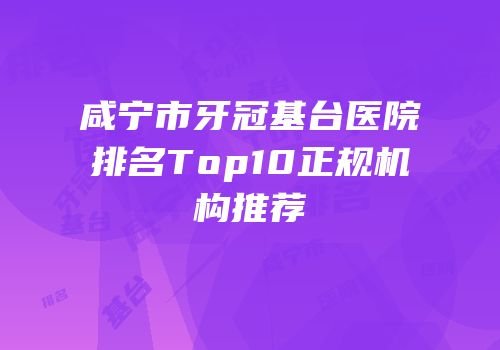 咸宁市牙冠基台医院排名Top10正规机构推荐