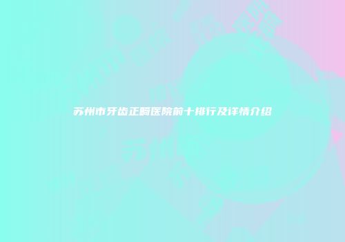 苏州市牙齿正畸医院前十排行及详情介绍