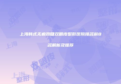 上海韩式无痕翘睫双眼皮整形医院排名前8名解析及推荐