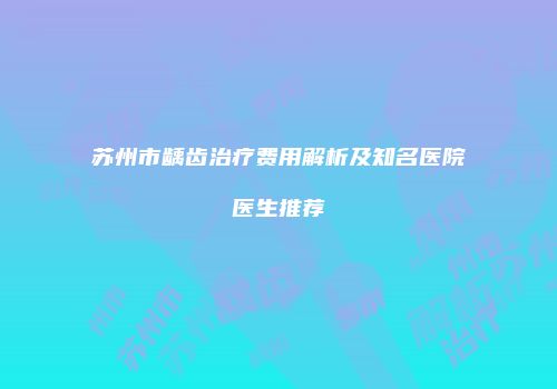 苏州市龋齿治疗费用解析及知名医院医生推荐