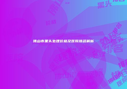 佛山市黑头处理价格及医院排名解析