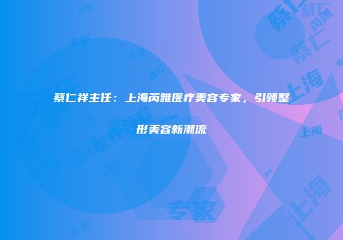 蔡仁祥主任：上海芮雅医疗美容专家，引领整形美容新潮流