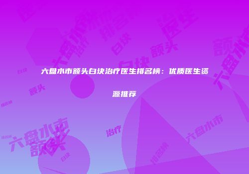六盘水市额头白块治疗医生排名榜：优质医生资源推荐