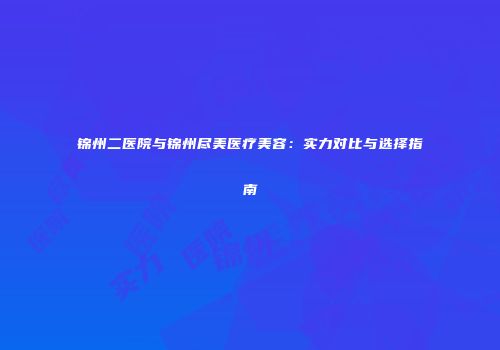 锦州二医院与锦州尽美医疗美容：实力对比与选择指南