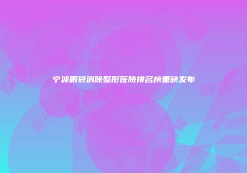 宁波眼袋消除整形医院排名榜重磅发布