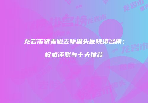 龙岩市激素脸去除黑头医院排名榜：权威评测与十大推荐