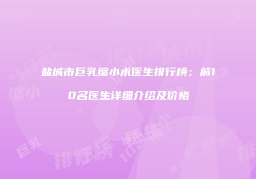 盐城市巨乳缩小术医生排行榜：前10名医生详细介绍及价格