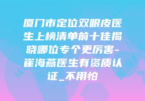 厦门市定位双眼皮医生上榜清单前十佳揭晓哪位专个更厉害-崔海燕医生有资质认证_不用怕