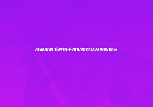 成都市眉毛种植手术价格对比及医院推荐
