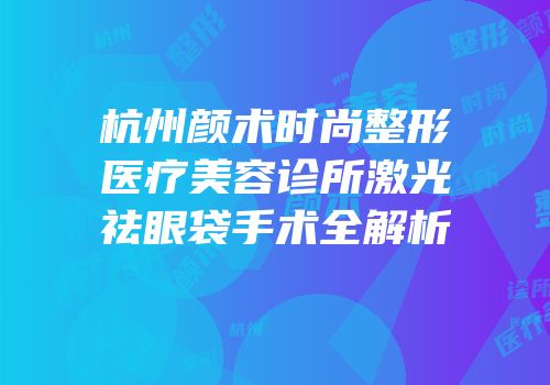 杭州颜术时尚整形医疗美容诊所激光祛眼袋手术全解析