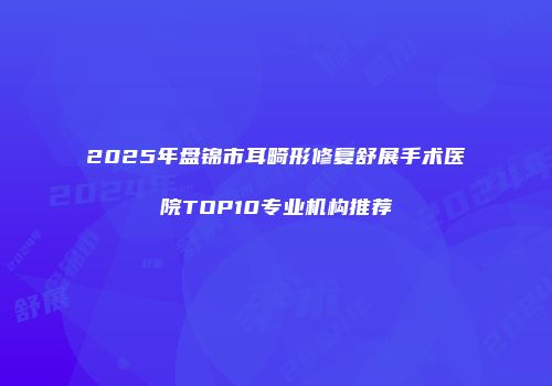 2025年盘锦市耳畸形修复舒展手术医院TOP10专业机构推荐