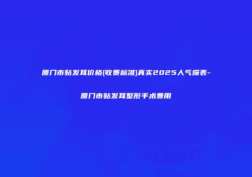厦门市贴发耳价格(收费标准)真实2025人气爆表-厦门市贴发耳整形手术费用