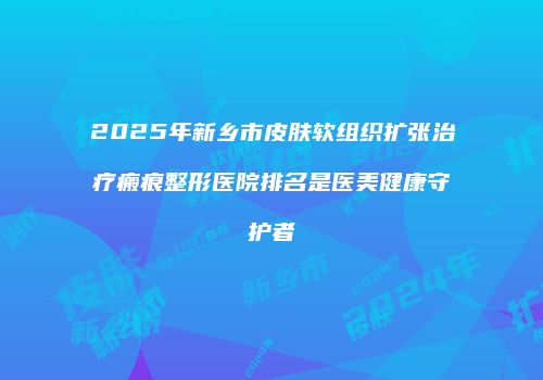 2025年新乡市皮肤软组织扩张治疗瘢痕整形医院排名是医美健康守护者