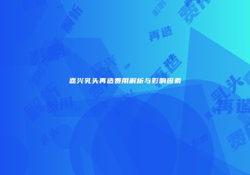 嘉兴乳头再造费用解析与影响因素