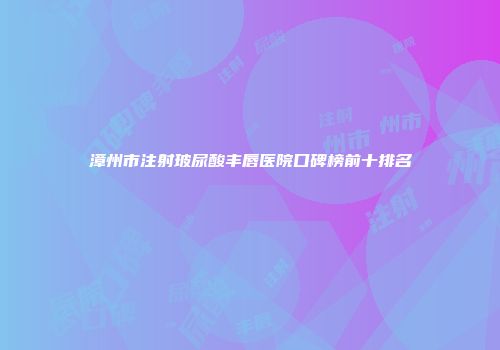 漳州市注射玻尿酸丰唇医院口碑榜前十排名