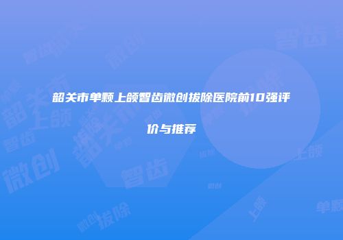 韶关市单颗上颌智齿微创拔除医院前10强评价与推荐