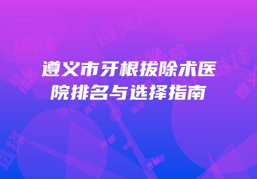 遵义市牙根拔除术医院排名与选择指南